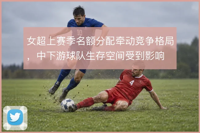 女超上赛季名额分配牵动竞争格局,中下游球队生存空间受到影响