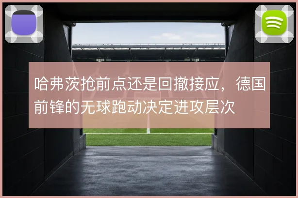 哈弗茨抢前点还是回撤接应,德国前锋的无球跑动决定进攻层次