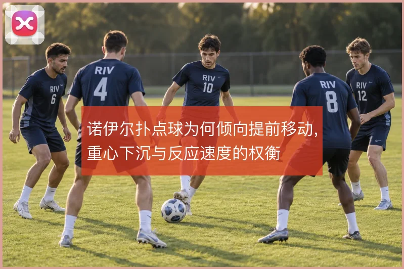 诺伊尔扑点球为何倾向提前移动,重心下沉与反应速度的权衡