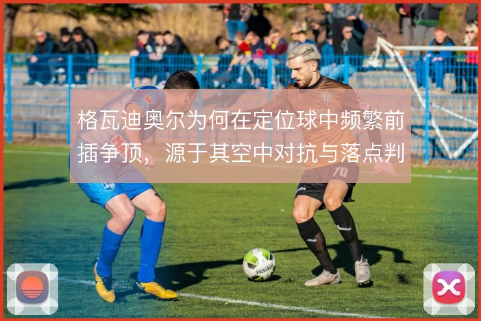 格瓦迪奥尔为何在定位球中频繁前插争顶，源于其空中对抗与落点判断