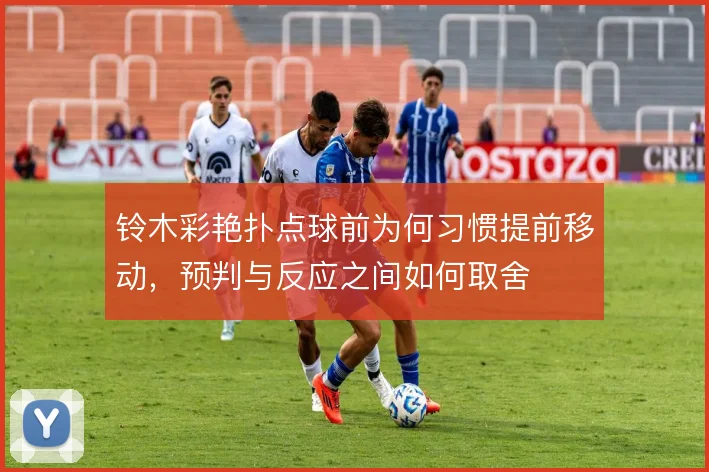 铃木彩艳扑点球前为何习惯提前移动,预判与反应之间如何取舍