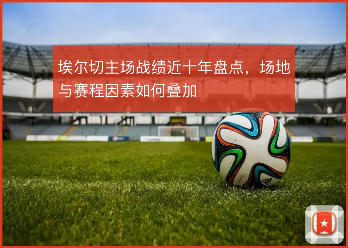 埃尔切主场战绩近十年盘点,场地与赛程因素如何叠加