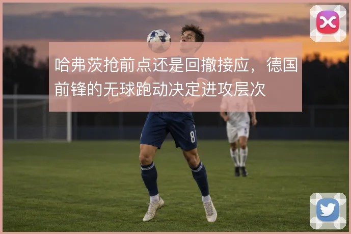 哈弗茨抢前点还是回撤接应,德国前锋的无球跑动决定进攻层次