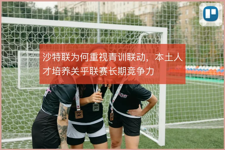 沙特联为何重视青训联动，本土人才培养关乎联赛长期竞争力