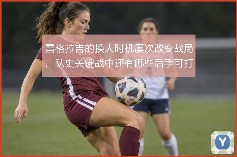 雷格拉吉的换人时机屡次改变战局，队史关键战中还有哪些后手可打