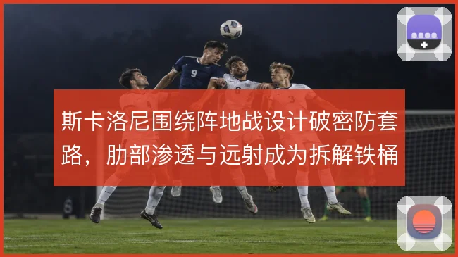 斯卡洛尼围绕阵地战设计破密防套路,肋部渗透与远射成为拆解铁桶的关键