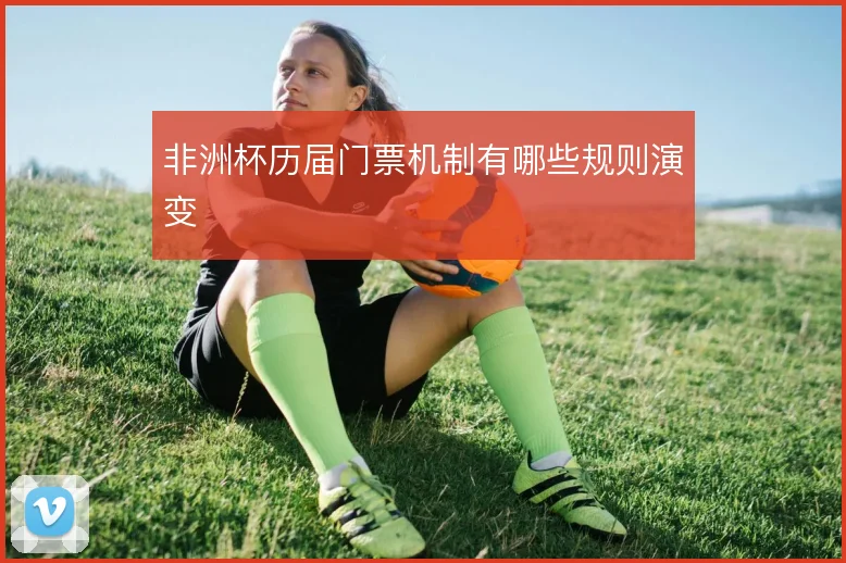 非洲杯历届门票机制有哪些规则演变