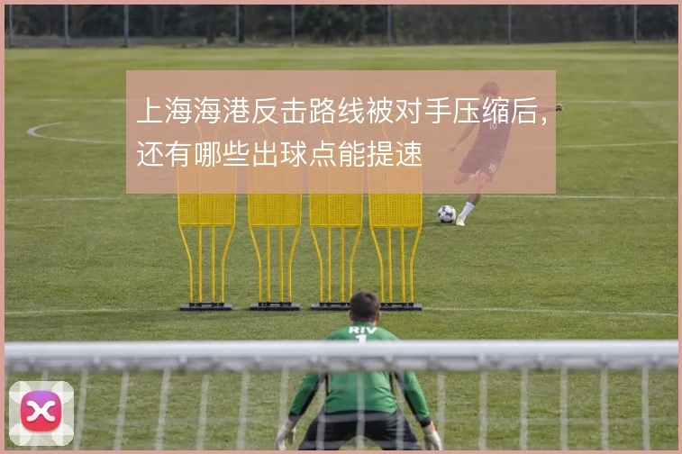 上海海港反击路线被对手压缩后,还有哪些出球点能提速