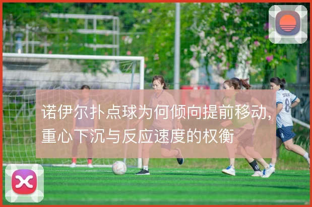诺伊尔扑点球为何倾向提前移动,重心下沉与反应速度的权衡