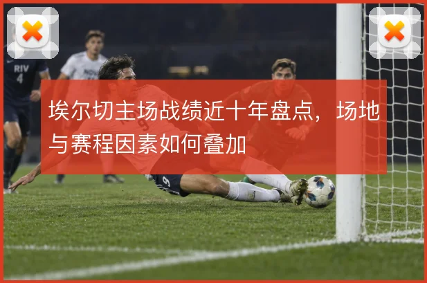 埃尔切主场战绩近十年盘点,场地与赛程因素如何叠加