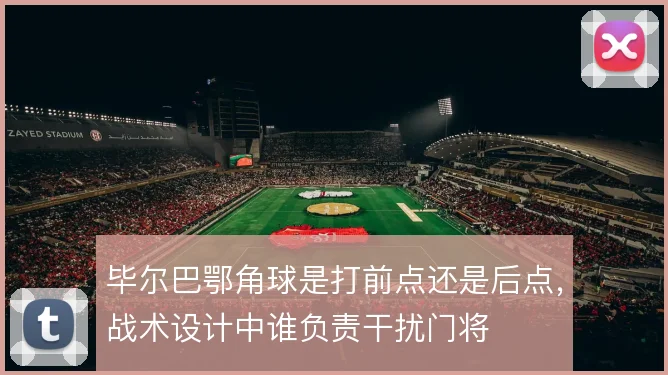 毕尔巴鄂角球是打前点还是后点，战术设计中谁负责干扰门将