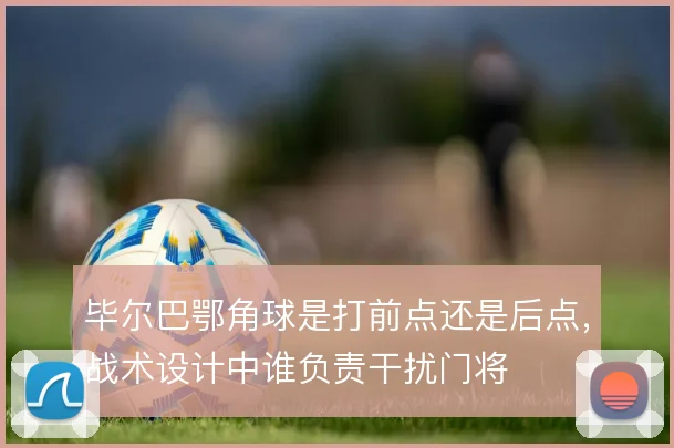 毕尔巴鄂角球是打前点还是后点，战术设计中谁负责干扰门将