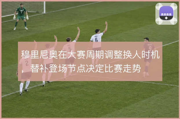 穆里尼奥在大赛周期调整换人时机，替补登场节点决定比赛走势